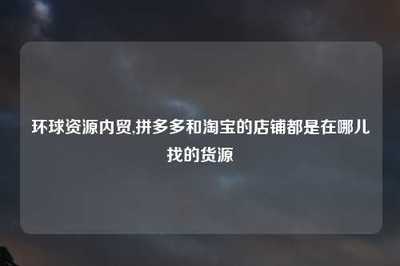 環球資源內貿與電商平臺貨源渠道全解析 淘寶與拼多多店鋪的國內貿易代理指南